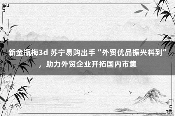 新金瓶梅3d 苏宁易购出手“外贸优品振兴料到”，助力外贸企业开拓国内市集