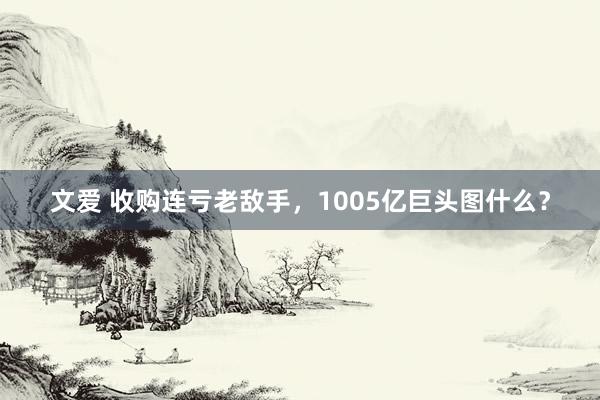 文爱 收购连亏老敌手，1005亿巨头图什么？