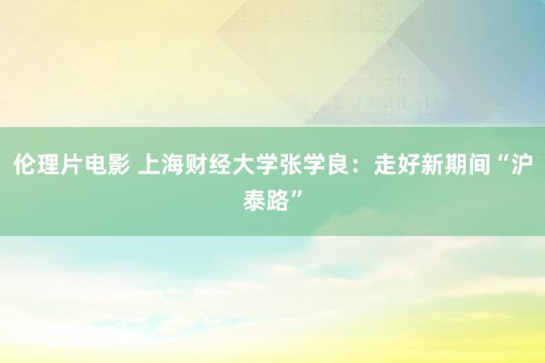 伦理片电影 上海财经大学张学良：走好新期间“沪泰路”