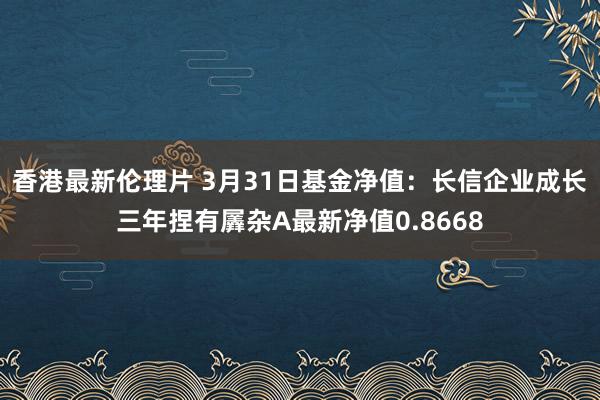 香港最新伦理片 3月31日基金净值：长信企业成长三年捏有羼杂A最新净值0.8668