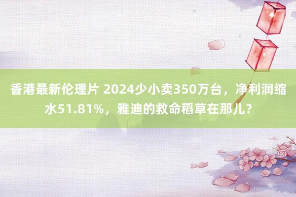 香港最新伦理片 2024少小卖350万台，净利润缩水51.81%，雅迪的救命稻草在那儿？