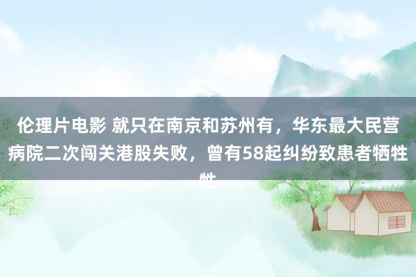 伦理片电影 就只在南京和苏州有，华东最大民营病院二次闯关港股失败，曾有58起纠纷致患者牺牲