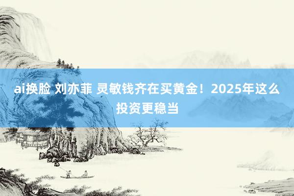 ai换脸 刘亦菲 灵敏钱齐在买黄金！2025年这么投资更稳当