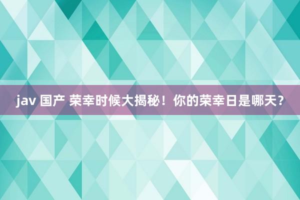 jav 国产 荣幸时候大揭秘！你的荣幸日是哪天？