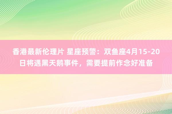 香港最新伦理片 星座预警：双鱼座4月15-20日将遇黑天鹅事件，需要提前作念好准备