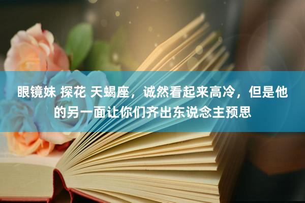 眼镜妹 探花 天蝎座，诚然看起来高冷，但是他的另一面让你们齐出东说念主预思