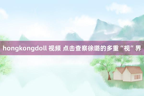 hongkongdoll 视频 点击查察徐璐的多重“视”界