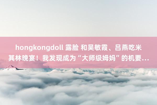 hongkongdoll 露脸 和吴敏霞、吕燕吃米其林晚宴！我发现成为“大师级姆妈”的机要…