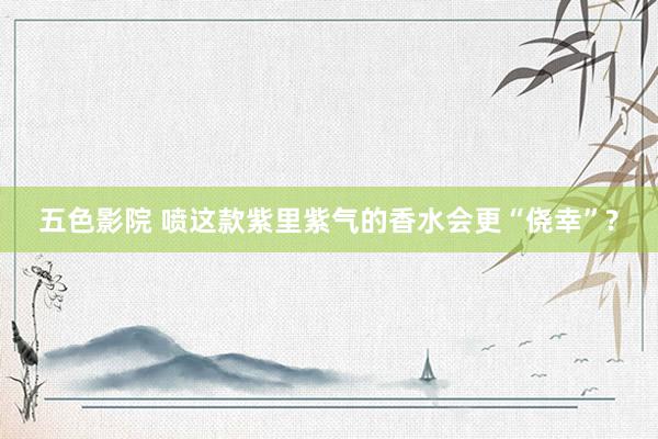 五色影院 喷这款紫里紫气的香水会更“侥幸”?
