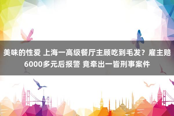 美味的性爱 上海一高级餐厅主顾吃到毛发？雇主赔6000多元后报警 竟牵出一皆刑事案件