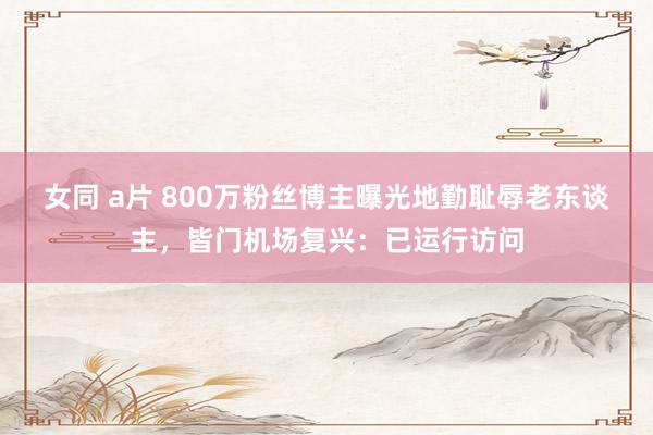 女同 a片 800万粉丝博主曝光地勤耻辱老东谈主，皆门机场复兴：已运行访问