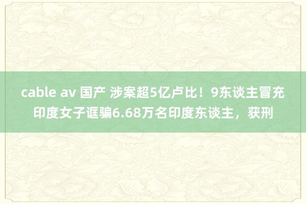 cable av 国产 涉案超5亿卢比！9东谈主冒充印度女子诓骗6.68万名印度东谈主，获刑