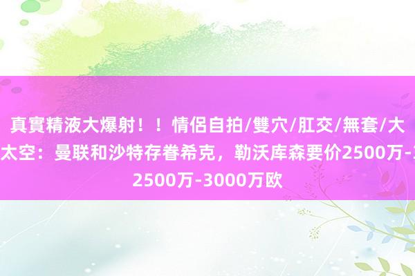 真實精液大爆射！！情侶自拍/雙穴/肛交/無套/大量噴精 德太空：曼联和沙特存眷希克，勒沃库森要价2500万-3000万欧