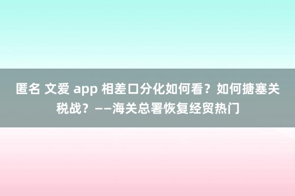 匿名 文爱 app 相差口分化如何看？如何搪塞关税战？——海关总署恢复经贸热门