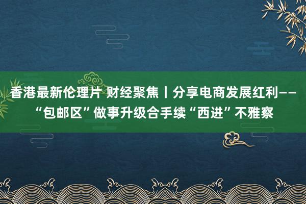 香港最新伦理片 财经聚焦丨分享电商发展红利——“包邮区”做事升级合手续“西进”不雅察