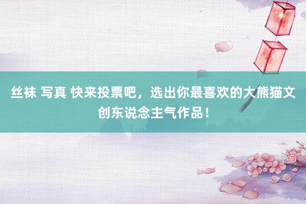 丝袜 写真 快来投票吧，选出你最喜欢的大熊猫文创东说念主气作品！