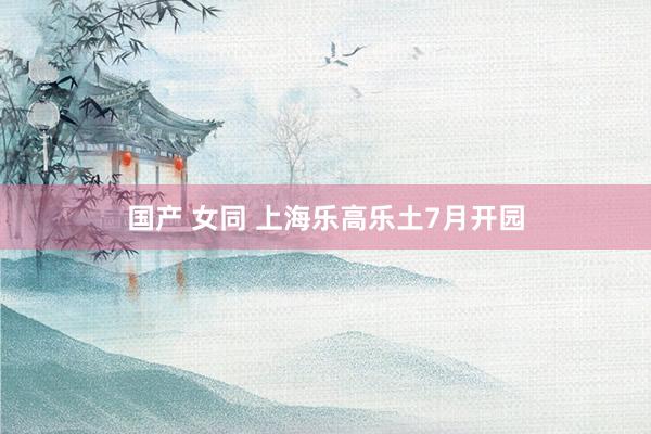 国产 女同 上海乐高乐土7月开园