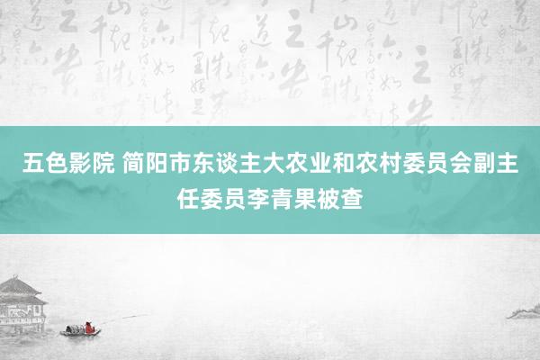 五色影院 简阳市东谈主大农业和农村委员会副主任委员李青果被查