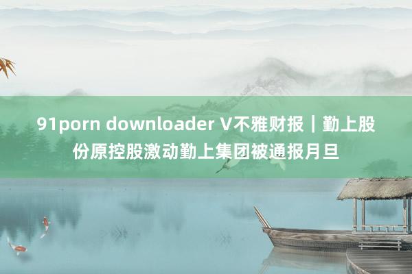 91porn downloader V不雅财报｜勤上股份原控股激动勤上集团被通报月旦