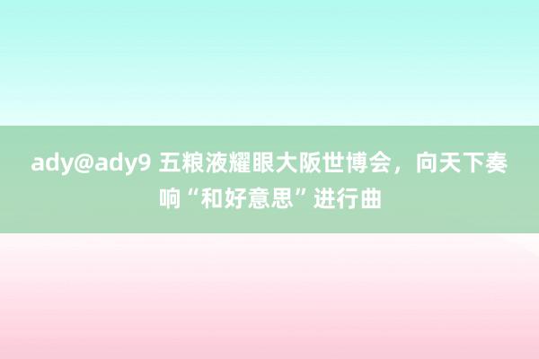 ady@ady9 五粮液耀眼大阪世博会，向天下奏响“和好意思”进行曲