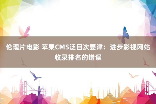 伦理片电影 苹果CMS泛目次要津：进步影视网站收录排名的错误
