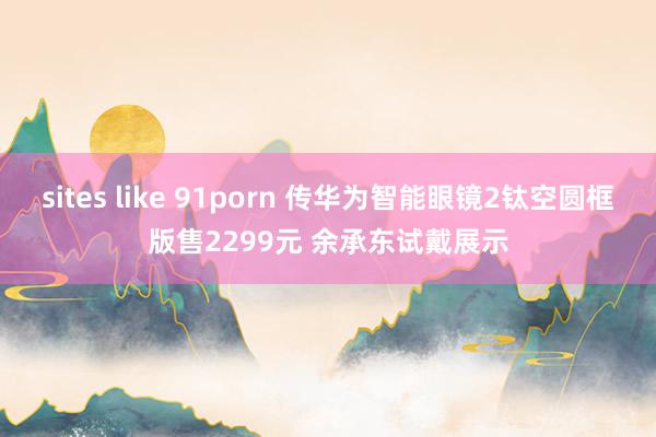 sites like 91porn 传华为智能眼镜2钛空圆框版售2299元 余承东试戴展示