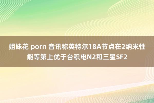 姐妹花 porn 音讯称英特尔18A节点在2纳米性能等第上优于台积电N2和三星SF2