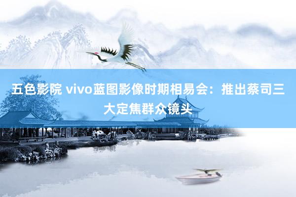 五色影院 vivo蓝图影像时期相易会：推出蔡司三大定焦群众镜头