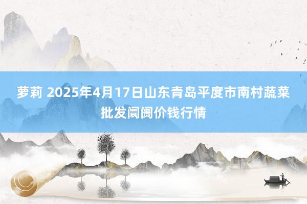 萝莉 2025年4月17日山东青岛平度市南村蔬菜批发阛阓价钱行情