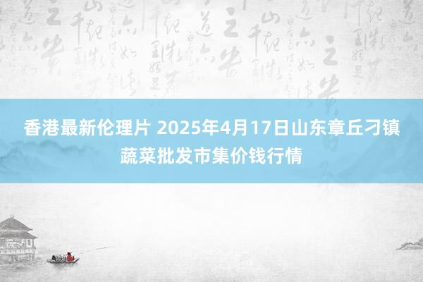 香港最新伦理片 2025年4月17日山东章丘刁镇蔬菜批发市集价钱行情