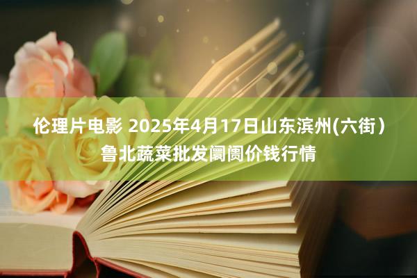 伦理片电影 2025年4月17日山东滨州(六街)鲁北蔬菜批发阛阓价钱行情