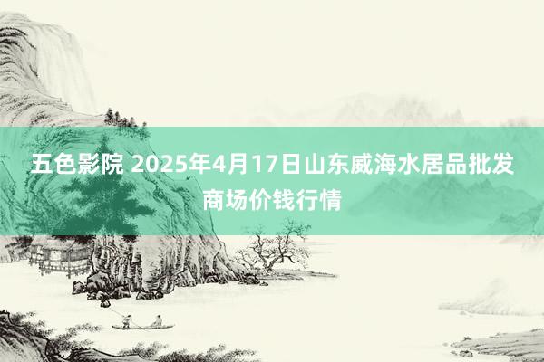 五色影院 2025年4月17日山东威海水居品批发商场价钱行情