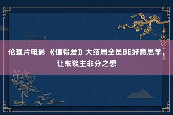 伦理片电影 《值得爱》大结局全员BE好意思学，让东谈主非分之想