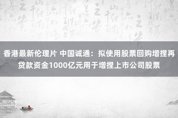 香港最新伦理片 中国诚通：拟使用股票回购增捏再贷款资金1000亿元用于增捏上市公司股票