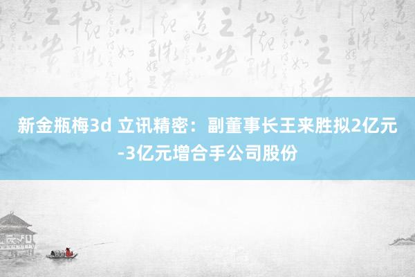 新金瓶梅3d 立讯精密：副董事长王来胜拟2亿元-3亿元增合手公司股份