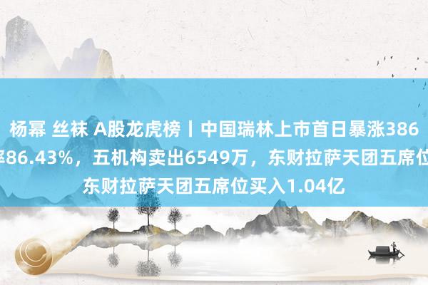 杨幂 丝袜 A股龙虎榜丨中国瑞林上市首日暴涨386.8%，换手率86.43%，五机构卖出6549万，东财拉萨天团五席位买入1.04亿