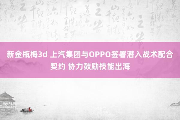 新金瓶梅3d 上汽集团与OPPO签署潜入战术配合契约 协力鼓励技能出海