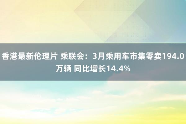 香港最新伦理片 乘联会：3月乘用车市集零卖194.0万辆 同比增长14.4%