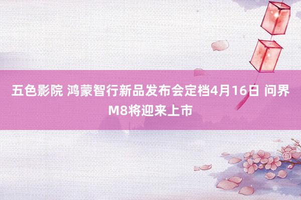 五色影院 鸿蒙智行新品发布会定档4月16日 问界M8将迎来上市