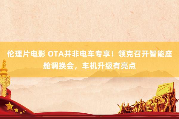 伦理片电影 OTA并非电车专享！领克召开智能座舱调换会，车机升级有亮点