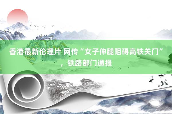 香港最新伦理片 网传“女子伸腿阻碍高铁关门”，铁路部门通报