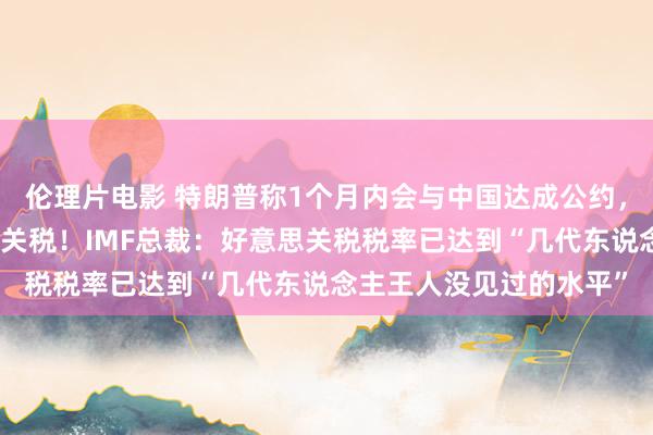 伦理片电影 特朗普称1个月内会与中国达成公约，默示不再延续晋升对华关税！IMF总裁：好意思关税税率已达到“几代东说念主王人没见过的水平”