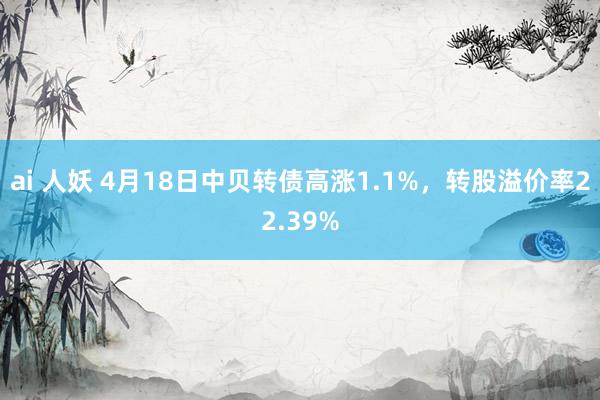 ai 人妖 4月18日中贝转债高涨1.1%，转股溢价率22.39%