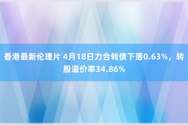香港最新伦理片 4月18日力合转债下落0.63%，转股溢价率34.86%
