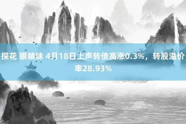 探花 眼睛妹 4月18日上声转债高涨0.3%，转股溢价率28.93%
