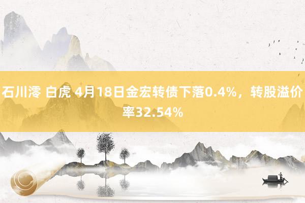 石川澪 白虎 4月18日金宏转债下落0.4%，转股溢价率32.54%