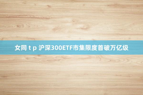 女同 t p 沪深300ETF市集限度首破万亿级