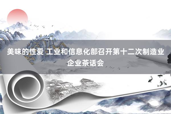 美味的性爱 工业和信息化部召开第十二次制造业企业茶话会