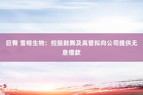 巨臀 雪榕生物：控股鼓舞及高管拟向公司提供无息借款