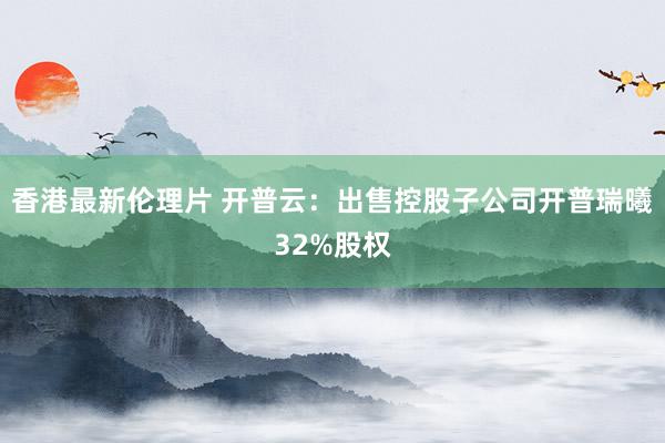香港最新伦理片 开普云：出售控股子公司开普瑞曦32%股权
